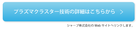 プラズマクラスター技術の詳細はこちらから ※シャープ株式会社のWebサイトへリンクします