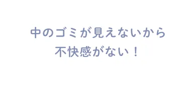 中のゴミが見えないから不快感がない！