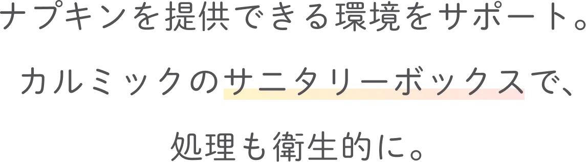 ナプキンを提供できる環境をサポート。カルミックのサニタリーボックスで、処理も衛生的に。